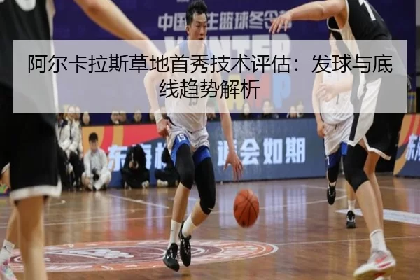 阿尔卡拉斯草地首秀技术评估：发球与底线趋势解析